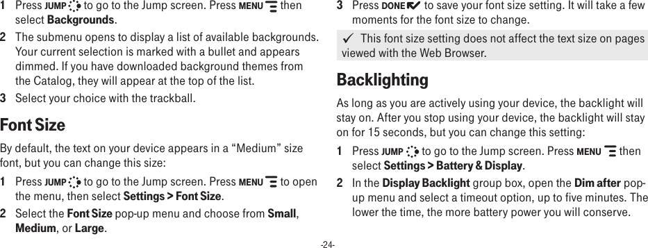 -24-1  Press JUMP   to go to the Jump screen. Press MENU   then select Backgrounds.2  The submenu opens to display a list of available backgrounds. Your current selection is marked with a bullet and appears dimmed. If you have downloaded background themes from the Catalog, they will appear at the top of the list.3  Select your choice with the trackball. Font Size  By default, the text on your device appears in a “Medium” size font, but you can change this size:1  Press JUMP   to go to the Jump screen. Press MENU   to open the menu, then select Settings &gt; Font Size.2  Select the Font Size pop-up menu and choose from Small, Medium, or Large. 3  Press DONE  to save your font size setting. It will take a few moments for the font size to change.   This font size setting does not affect the text size on pages viewed with the Web Browser.Backlighting As long as you are actively using your device, the backlight will stay on. After you stop using your device, the backlight will stay on for 15 seconds, but you can change this setting:1  Press JUMP   to go to the Jump screen. Press MENU   then select Settings &gt; Battery &amp; Display.2  In the Display Backlight group box, open the Dim after pop-up menu and select a timeout option, up to five minutes. The lower the time, the more battery power you will conserve.