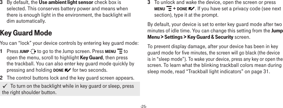 -25-3  By default, the Use ambient light sensor check box is selected. This conserves battery power and means when there is enough light in the environment, the backlight will dim automatically.Key Guard ModeYou can “lock” your device controls by entering key guard mode: 1  Press JUMP   to go to the Jump screen. Press MENU   to open the menu, scroll to highlight Key Guard, then press the trackball. You can also enter key guard mode quickly by pressing and holding DONE   for two seconds.2  The control buttons lock and the key guard screen appears.   To turn on the backlight while in key guard or sleep, press the right shoulder button.3  To unlock and wake the device, open the screen or press MENU   + DONE  . If you have set a privacy code (see next section), type it at the prompt. By default, your device is set to enter key guard mode after two minutes of idle time. You can change this setting from the Jump Menu &gt; Settings &gt; Key Guard &amp; Security screen.To prevent display damage, after your device has been in key guard mode for five minutes, the screen will go black (the device is in “sleep mode”). To wake your device, press any key or open the screen. To learn what the blinking trackball colors mean during sleep mode, read “Trackball light indicators” on page 31.