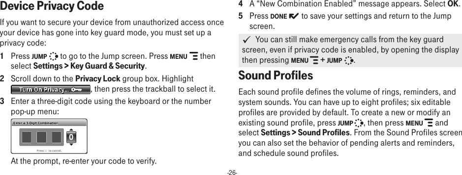 -26-Device Privacy Code  If you want to secure your device from unauthorized access once your device has gone into key guard mode, you must set up a privacy code:1  Press JUMP   to go to the Jump screen. Press MENU   then select Settings &gt; Key Guard &amp; Security.2  Scroll down to the Privacy Lock group box. Highlight , then press the trackball to select it.3  Enter a three-digit code using the keyboard or the number pop-up menu:   At the prompt, re-enter your code to verify. 4  A “New Combination Enabled” message appears. Select OK.5  Press DONE   to save your settings and return to the Jump screen.   You can still make emergency calls from the key guard screen, even if privacy code is enabled, by opening the display then pressing MENU   + JUMP   .Sound ProfilesEach sound profile defines the volume of rings, reminders, and system sounds. You can have up to eight profiles; six editable profiles are provided by default. To create a new or modify an existing sound profile, press JUMP  , then press MENU   and select Settings &gt; Sound Profiles. From the Sound Profiles screen you can also set the behavior of pending alerts and reminders, and schedule sound profiles.