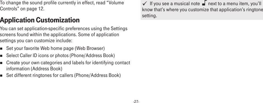 -27-To change the sound profile currently in effect, read “Volume Controls” on page 12.Application CustomizationYou can set application-specific preferences using the Settings screens found within the applications. Some of application settings you can customize include:n  Set your favorite Web home page (Web Browser)n Select Caller ID icons or photos (Phone/Address Book)n  Create your own categories and labels for identifying contact information (Address Book)n  Set different ringtones for callers (Phone/Address Book)   If you see a musical note    next to a menu item, you’ll know that’s where you customize that application’s ringtone setting.