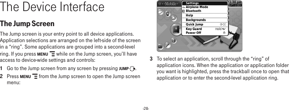 -28-The Device InterfaceThe Jump ScreenThe Jump screen is your entry point to all device applications. Application selections are arranged on the left-side of the screen in a “ring”. Some applications are grouped into a second-level ring. If you press MENU  while on the Jump screen, you’ll have access to device-wide settings and controls:1  Go to the Jump screen from any screen by pressing JUMP  . 2  Press MENU   from the Jump screen to open the Jump screen menu: 3  To select an application, scroll through the “ring” of application icons. When the application or application folder you want is highlighted, press the trackball once to open that application or to enter the second-level application ring.