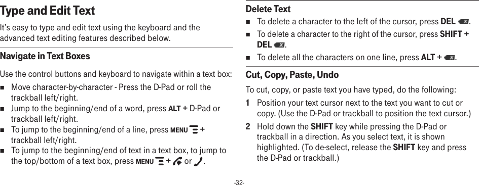 -32-Type and Edit TextIt’s easy to type and edit text using the keyboard and the advanced text editing features described below. Navigate in Text BoxesUse the control buttons and keyboard to navigate within a text box: n Move character-by-character - Press the D-Pad or roll the trackball left/right. n  Jump to the beginning/end of a word, press ALT + D-Pad or trackball left/right. n To jump to the beginning/end of a line, press MENU   + trackball left/right. nTo jump to the beginning/end of text in a text box, to jump to the top/bottom of a text box, press MENU   +   or  .Delete TextnTo delete a character to the left of the cursor, press DEL  . nTo delete a character to the right of the cursor, press SHIFT + DEL  . nTo delete all the characters on one line, press ALT +  . Cut, Copy, Paste, UndoTo cut, copy, or paste text you have typed, do the following:1  Position your text cursor next to the text you want to cut or copy. (Use the D-Pad or trackball to position the text cursor.)2  Hold down the SHIFT key while pressing the D-Pad or trackball in a direction. As you select text, it is shown highlighted. (To de-select, release the SHIFT key and press the D-Pad or trackball.)