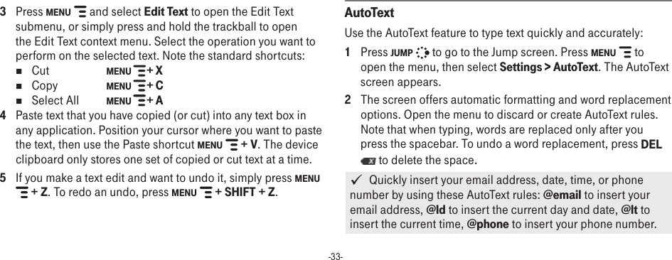 -33-3  Press MENU   and select Edit Text to open the Edit Text submenu, or simply press and hold the trackball to open the Edit Text context menu. Select the operation you want to perform on the selected text. Note the standard shortcuts:nCut    MENU   + XnCopy  MENU   + C nSelect All  MENU   + A 4  Paste text that you have copied (or cut) into any text box in any application. Position your cursor where you want to paste the text, then use the Paste shortcut MENU   + V. The device clipboard only stores one set of copied or cut text at a time.5  If you make a text edit and want to undo it, simply press MENU  + Z. To redo an undo, press MENU   + SHIFT + Z. AutoTextUse the AutoText feature to type text quickly and accurately: 1  Press JUMP   to go to the Jump screen. Press MENU   to open the menu, then select Settings &gt; AutoText. The AutoText screen appears.2  The screen offers automatic formatting and word replacement options. Open the menu to discard or create AutoText rules. Note that when typing, words are replaced only after you press the spacebar. To undo a word replacement, press DEL  to delete the space.   Quickly insert your email address, date, time, or phone number by using these AutoText rules: @email to insert your email address, @ld to insert the current day and date, @lt to insert the current time, @phone to insert your phone number.