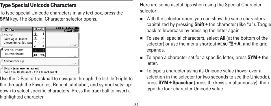 -34-Type Special Unicode CharactersTo type special Unicode characters in any text box, press the SYM key. The Special Character selector opens. Use the D-Pad or trackball to navigate through the list: left-right to flip through the Favorites, Recent, alphabet, and symbol sets; up-down to select specific characters. Press the trackball to insert a highlighted character. Here are some useful tips when using the Special Character selector:nWith the selector open, you can show the same characters capitalized by pressing Shift + the character (like “a”). Toggle back to lowercase by pressing the letter again.n  To see all special characters, select All (at the bottom of the selector) or use the menu shortcut MENU   + A, and the grid expands.n  To open a character set for a specific letter, press SYM + the letter.n To type a character using its Unicode value (hover over a selection in the selector for two seconds to see the Unicode), press SYM + Spacebar (press the keys simultaneously), then type the four-character Unicode value.