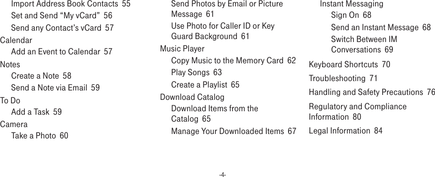 -4-Import Address Book Contacts  55Set and Send “My vCard”  56Send any Contact’s vCard  57Calendar  Add an Event to Calendar  57Notes  Create a Note  58Send a Note via Email  59To Do  Add a Task  59Camera  Take a Photo  60Send Photos by Email or Picture Message  61Use Photo for Caller ID or Key Guard Background  61Music Player  Copy Music to the Memory Card  62Play Songs  63Create a Playlist  65Download Catalog  Download Items from the Catalog  65Manage Your Downloaded Items  67Instant Messaging  Sign On  68Send an Instant Message  68Switch Between IM Conversations  69Keyboard Shortcuts  70Troubleshooting  71Handling and Safety Precautions  76Regulatory and Compliance Information  80Legal Information  84