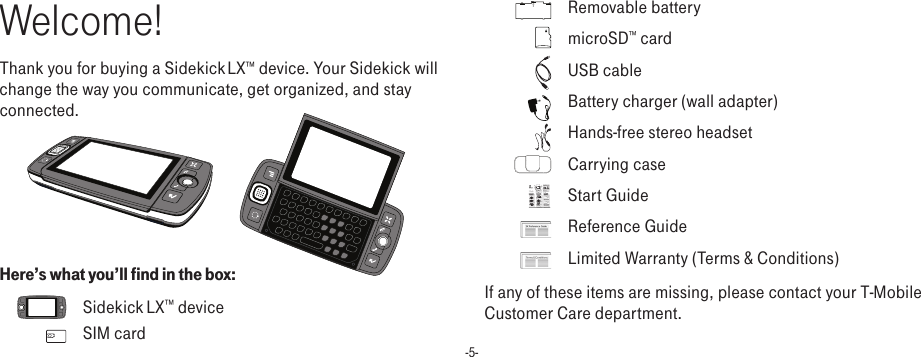 -5-Welcome!Thank you for buying a Sidekick LX™ device. Your Sidekick will change the way you communicate, get organized, and stay connected.       Here’s what you’ll find in the box:    Sidekick LX™ device    SIM card    Removable battery    microSD™ card    USB cable    Battery charger (wall adapter)    Hands-free stereo headset    Carrying case 1.  Insert  SIM Card1Remove the back cover.• Pressthecoverlatchwithyourleft thumb.• Pushthecoverrighttorelease.• Liftthecovertoremoveit.2Insert your SIM card. • Goldcontactsfacedown.• Twobracketsmustbeontopofthe card.1Insert the battery, top edge first.       2Replace the back cover.Slidethecoverbacktotheoriginalpositionwhilepressingthecoverlatchwithyourleftthumb.      3Insert the battery charger into the USB port.           4Let your device charge for at least 4 hours!5Press the Power button.2.  Insert Battery 3.  Register1Wait for activation.You’llknowyourdevicehasbeenactivatedwhenthisWelcomescreenappears:2Step through account registration.JustfollowthepromptsuntilyouseetheCongratulationsscreen.3Select the Start button.TheJumpscreenopens,showingtheringofapplications.Rollthetrackballtoscrollthroughtheapplications,thenpressthetrackballtoenteranapplication.PresstoreturntotheJumpscreenatany time.Indicators and Icons    Wireless Signal Strength Indicator   Thenumberofsignalbandsshowingtotherightofthe radio towericonrepresentsthestrengthofthesignalatyour currentlocation.   IfyouseeanXflashingovertheradiotower icon,you’vetemporarilylostnetworkconnectionandcanmakenocalls.   Service Connectivity Indicators   Onedot=deviceisconnectingtotheGPRS/EDGEnetwork;twodots=gettingIPaddress;threedots=connectingto the dataservice;=fullyconnected to the data service.   Bluetooth Indicator   Whenyouseethisiconjusttotheleftofthe, you know that Bluetooth featuresareavailable.   GSM (Phone) Service Only   Aphoneiconintheplaceofthe“G”meansyouareusing(oronly have access to)GSMphoneservice.Ifyouhaveacallin progress you’llalsoseeatimer.Ifthephoneiconis hollow, you can onlymakeemergencyphonecalls.    Sound Profile Setting   Whenyouhavesoundturnedoff(“Silent”soundprofile),thetitlebarwill indicatewhetheryouhaveflashinglightsorvibrationsetfor alertsornotifications.Fromlefttoright,theiconsindicate: totallysilent(nosound,noflashinglights,novibration),flashinglightsonly,andvibrationonly.D-Pad Light Indicators   Duringdevicesleep,thecenteroftheD-padwillglowablinkingcolor:blue = pendingmessage,green=normalsleep,red=lowbattery.TRACKBALL   Presstoselectitems on the screen. Rollthetrackballtonavigatethescreen.SEND/END CALL buttons   Whenthebuttonsarelit,usethemtosendorendacall.When unlit, press thesebuttonstopageup ordown.DONE button   Press togo backthroughscreensyouwerepreviouslyviewing.Onascreenorina dialog box,pressto save changes.Device ControlsUsing the ApplicationsBluetooth OnScreen TitleBattery StrengthWireless Signal StrengthDate and TimeService ConnectivityStatusSoundProfile SettingNew Message Notification (Email)Jump ScreenMake a CallPress,type anameornumber,thenpress.End a CallPress.Answer a CallPress.Assign Speed DialGotoPhone,press andselectSettings&gt;SpeedDial&amp;CallingCards.Call a Speed Dial NumberPressandholdspeeddialnumberusingthekeyboardordialpad.Set Up Voice MailPressandholdthe#1key.Followtheprompts.Phone Web BrowserQuickly Contact a Contact1  FromtheAddressBook’s“BrowseContacts”screen,highlightacontact,thenpressandholdthetrackball.  2  Amenuopensthatlistsallthecommunicationoptionsavailableforthatcontact.  Selecttheactionyouwanttotake.Address BookRetrieve MessagesPressandholdthe#1key.The Contact Details Screen1  FromtheBrowseContactsscreen,selectacontacttoopentheirDetailsscreen.Fromthisscreenyoucanviewalltheinformationyou’vestoredforthatcontact.2  Simplyselectaphonenumber,emailaddress,orotherdetailtolaunchacommunicationwiththatperson.Assign a Photo Caller ID IconYoucanassignphotoiconsto50ofyourcontacts.1  FromtheBrowseContactscreen,selectacontacttoopentheContactDetailsscreen.2  SelecttheEditbuttontoopentheEditDetailsscreen.3SelecttheEdit Identitybutton,thenscrolltohighlighttheicon .4  Pressthetrackballtoopenthelistoficons.Select togototheCameraandselectanexistingphotoorcaptureanewone.Go to a Web Page1  StarttypingtheURL.TheGoToboxopens.FinishtypingtheURL.2  Pressthetrackballtogotothepage.Change Text SizePressand select View &gt; Text Size.Create a Bookmark1  FromtheWebpageyouwanttobookmark(orfromanypage),press+ N.2  CompletetheinformationintheAddBookmarkdialogbox,thenpress.Sidekick® “Shuriken”27-4006-01Rev.02.May14,2007©Danger,Inc.Allrightsreserved.Get StartedChange RingtonePressandselectSettings&gt;General.Right Shoulder ButtonLeft ShoulderButtonPower On / Power Off ButtonVolume ButtonsD-pad+-USB /Power PortHeadset Jack Menu Button Jump ButtonCancel Button Done Button Send Call ButtonEnd Call ButtonTrackballOpening &amp; Closing the Display   Pressyourleftthumbonthelower-leftcornerofthedisplayandgently pushupinaclockwisedirection.Thedisplaywillspringsmoothlyintotheopenposition.Toclosethedisplay,reversethemotiontopivot thedisplaycounter-closewise.CANCEL button   Presstodismiss anychangesyouhavemadetoascreenordialogbox.MENU button   Pressto open a list of actions you cantakeonthecurrentscreen.JUMP button   Pressto go directly to the Jumpscreen,yourstartingpointforlaunchingallthedeviceapplications.  Start Guide    Reference Guide    Limited Warranty (Terms &amp; Conditions)If any of these items are missing, please contact your T-Mobile Customer Care department.