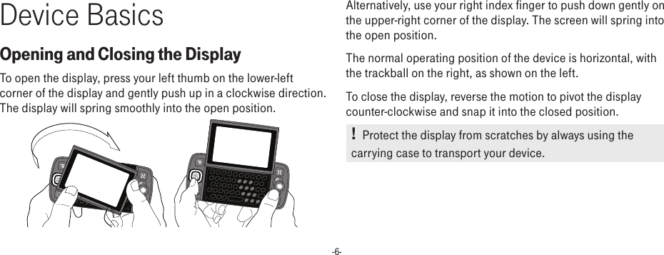 -6-Device BasicsOpening and Closing the DisplayTo open the display, press your left thumb on the lower-left corner of the display and gently push up in a clockwise direction. The display will spring smoothly into the open position.       Alternatively, use your right index finger to push down gently on the upper-right corner of the display. The screen will spring into the open position.The normal operating position of the device is horizontal, with the trackball on the right, as shown on the left.To close the display, reverse the motion to pivot the display counter-clockwise and snap it into the closed position. !   Protect the display from scratches by always using the carrying case to transport your device.