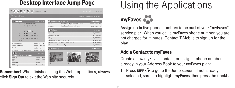 -36-Desktop Interface Jump Page         Remember!  When finished using the Web applications, always click Sign Out to exit the Web site securely.Using the ApplicationsmyFaves  Assign up to five phone numbers to be part of your “myFaves” service plan. When you call a myFaves phone number, you are not charged for minutes! Contact T-Mobile to sign up for the plan.Add a Contact to myFavesCreate a new myFaves contact, or assign a phone number already in your Address Book to your myFaves plan:1  Press JUMP   to go to the Jump screen. If not already selected, scroll to highlight myFaves, then press the trackball.