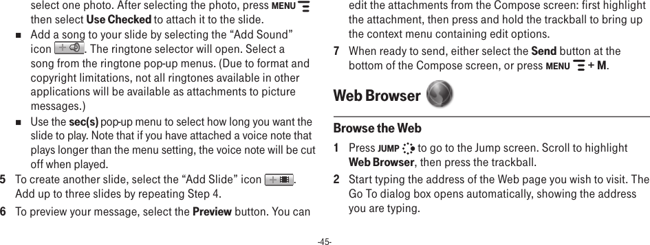 -45-select one photo. After selecting the photo, press MENU   then select Use Checked to attach it to the slide.n  Add a song to your slide by selecting the “Add Sound” icon  . The ringtone selector will open. Select a song from the ringtone pop-up menus. (Due to format and copyright limitations, not all ringtones available in other applications will be available as attachments to picture messages.)n  Use the sec(s) pop-up menu to select how long you want the slide to play. Note that if you have attached a voice note that plays longer than the menu setting, the voice note will be cut off when played.5  To create another slide, select the “Add Slide” icon  . Add up to three slides by repeating Step 4.6  To preview your message, select the Preview button. You can edit the attachments from the Compose screen: first highlight the attachment, then press and hold the trackball to bring up the context menu containing edit options.7  When ready to send, either select the Send button at the bottom of the Compose screen, or press MENU   + M.Web Browser  Browse the Web1  Press JUMP   to go to the Jump screen. Scroll to highlight Web Browser, then press the trackball.2  Start typing the address of the Web page you wish to visit. The Go To dialog box opens automatically, showing the address you are typing.