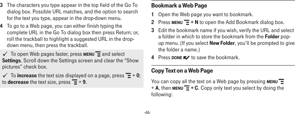 -46-3  The characters you type appear in the top field of the Go To dialog box. Possible URL matches, and the option to search for the text you type, appear in the drop-down menu. 4  To go to a Web page, you can either finish typing the complete URL in the Go To dialog box then press Return; or, roll the trackball to highlight a suggested URL in the drop-down menu, then press the trackball.    To open Web pages faster, press MENU   and select Settings. Scroll down the Settings screen and clear the “Show pictures” check box.   To increase the text size displayed on a page, press   + 0; to decrease the text size, press   + 9.Bookmark a Web Page1  Open the Web page you want to bookmark.2  Press MENU   + N to open the Add Bookmark dialog box.3  Edit the bookmark name if you wish, verify the URL and select a folder in which to store the bookmark from the Folder pop-up menu. (If you select New Folder, you’ll be prompted to give the folder a name.)4  Press DONE   to save the bookmark.Copy Text on a Web PageYou can copy all the text on a Web page by pressing MENU   + A, then MENU   + C. Copy only text you select by doing the following: