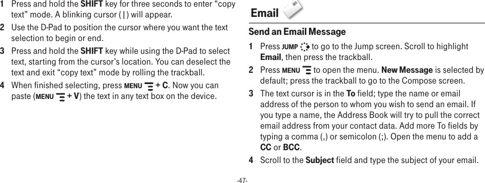 -47-1  Press and hold the SHIFT key for three seconds to enter “copy text” mode. A blinking cursor (|) will appear.2  Use the D-Pad to position the cursor where you want the text selection to begin or end. 3  Press and hold the SHIFT key while using the D-Pad to select text, starting from the cursor’s location. You can deselect the text and exit “copy text” mode by rolling the trackball.4  When finished selecting, press MENU   + C. Now you can paste (MENU   + V) the text in any text box on the device. Email  Send an Email Message1  Press JUMP   to go to the Jump screen. Scroll to highlight Email, then press the trackball.2  Press MENU   to open the menu. New Message is selected by default; press the trackball to go to the Compose screen.3  The text cursor is in the To field; type the name or email address of the person to whom you wish to send an email. If you type a name, the Address Book will try to pull the correct email address from your contact data. Add more To fields by typing a comma (,) or semicolon (;). Open the menu to add a CC or BCC.4  Scroll to the Subject field and type the subject of your email.