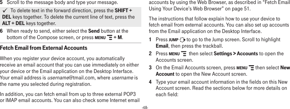 -48-5  Scroll to the message body and type your message.   To delete text in the forward direction, press the SHIFT + DEL keys together. To delete the current line of text, press the ALT + DEL keys together.6  When ready to send, either select the Send button at the bottom of the Compose screen, or press MENU   + M.Fetch Email from External AccountsWhen you register your device account, you automatically receive an email account that you can use immediately on either your device or the Email application on the Desktop Interface. Your email address is username@tmail.com, where username is the name you selected during registration.In addition, you can fetch email from up to three external POP3 or IMAP email accounts. You can also check some Internet email accounts by using the Web Browser, as described in “Fetch Email Using Your Device’s Web Browser” on page 51.The instructions that follow explain how to use your device to fetch email from external accounts. You can also set up accounts from the Email application on the Desktop Interface.1  Press JUMP   to go to the Jump screen. Scroll to highlight Email, then press the trackball.2  Press MENU    then select Settings &gt; Accounts to open the Accounts screen.3  On the Email Accounts screen, press MENU   then select New Account to open the New Account screen.4  Type your email account information in the fields on this New Account screen. Read the sections below for more details on each field: