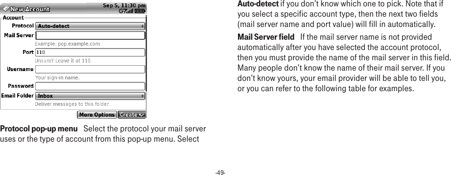 -49- Protocol pop-up menu   Select the protocol your mail server uses or the type of account from this pop-up menu. Select Auto-detect if you don’t know which one to pick. Note that if you select a specific account type, then the next two fields (mail server name and port value) will fill in automatically.Mail Server field   If the mail server name is not provided automatically after you have selected the account protocol, then you must provide the name of the mail server in this field. Many people don’t know the name of their mail server. If you don’t know yours, your email provider will be able to tell you, or you can refer to the following table for examples.