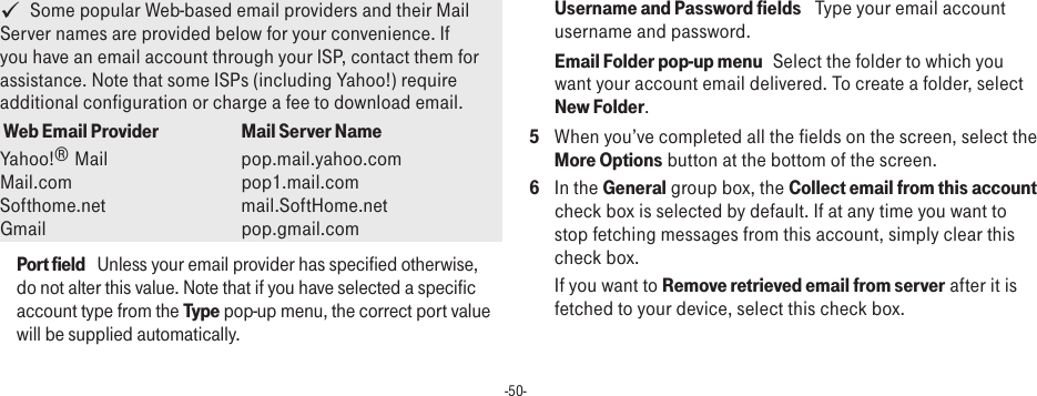 -50-   Some popular Web-based email providers and their Mail Server names are provided below for your convenience. If you have an email account through your ISP, contact them for assistance. Note that some ISPs (including Yahoo!) require additional configuration or charge a fee to download email. Web Email Provider Mail Server NameYahoo!® Mail      pop.mail.yahoo.com Mail.com       pop1.mail.com Softhome.net      mail.SoftHome.net Gmail        pop.gmail.comPort field   Unless your email provider has specified otherwise, do not alter this value. Note that if you have selected a specific account type from the Type pop-up menu, the correct port value will be supplied automatically.Username and Password fields   Type your email account username and password.Email Folder pop-up menu   Select the folder to which you want your account email delivered. To create a folder, select New Folder. 5  When you’ve completed all the fields on the screen, select the More Options button at the bottom of the screen. 6  In the General group box, the Collect email from this account check box is selected by default. If at any time you want to stop fetching messages from this account, simply clear this check box. If you want to Remove retrieved email from server after it is fetched to your device, select this check box.