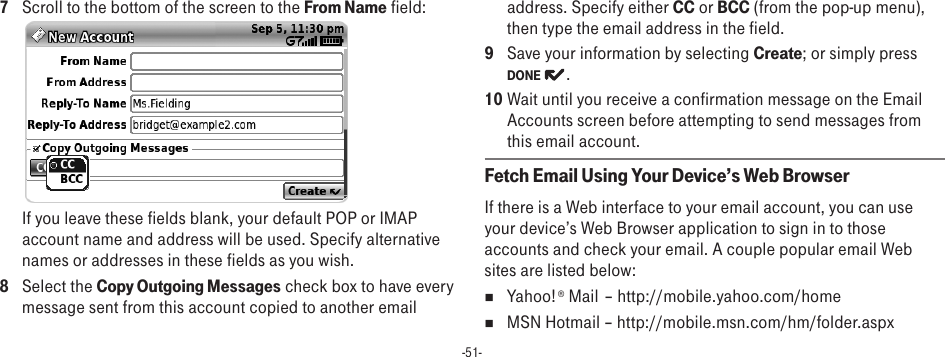 -51-7  Scroll to the bottom of the screen to the From Name field: If you leave these fields blank, your default POP or IMAP account name and address will be used. Specify alternative names or addresses in these fields as you wish.8  Select the Copy Outgoing Messages check box to have every message sent from this account copied to another email address. Specify either CC or BCC (from the pop-up menu), then type the email address in the field.9  Save your information by selecting Create; or simply press DONE  .10 Wait until you receive a confirmation message on the Email Accounts screen before attempting to send messages from this email account.Fetch Email Using Your Device’s Web BrowserIf there is a Web interface to your email account, you can use your device’s Web Browser application to sign in to those accounts and check your email. A couple popular email Web sites are listed below:n  Yahoo!® Mail – http://mobile.yahoo.com/homen  MSN Hotmail – http://mobile.msn.com/hm/folder.aspx