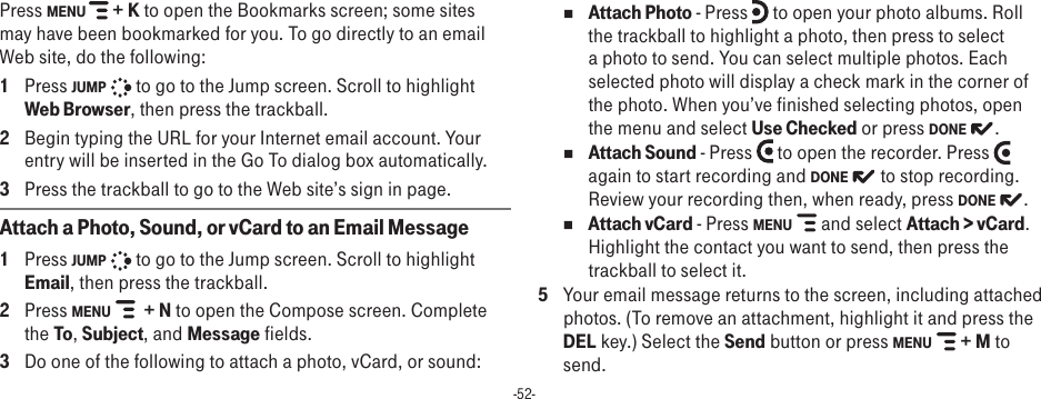 -52-Press MENU   + K to open the Bookmarks screen; some sites may have been bookmarked for you. To go directly to an email Web site, do the following:1  Press JUMP   to go to the Jump screen. Scroll to highlight Web Browser, then press the trackball.2  Begin typing the URL for your Internet email account. Your entry will be inserted in the Go To dialog box automatically.3  Press the trackball to go to the Web site’s sign in page.Attach a Photo, Sound, or vCard to an Email Message1  Press JUMP   to go to the Jump screen. Scroll to highlight Email, then press the trackball.2  Press MENU    + N to open the Compose screen. Complete the To, Subject, and Message fields.3  Do one of the following to attach a photo, vCard, or sound:n Attach Photo - Press   to open your photo albums. Roll the trackball to highlight a photo, then press to select a photo to send. You can select multiple photos. Each selected photo will display a check mark in the corner of the photo. When you’ve finished selecting photos, open the menu and select Use Checked or press DONE  .n Attach Sound - Press   to open the recorder. Press   again to start recording and DONE   to stop recording. Review your recording then, when ready, press DONE  . n Attach vCard - Press MENU   and select Attach &gt; vCard. Highlight the contact you want to send, then press the trackball to select it.5  Your email message returns to the screen, including attached photos. (To remove an attachment, highlight it and press the DEL key.) Select the Send button or press MENU   + M to send.