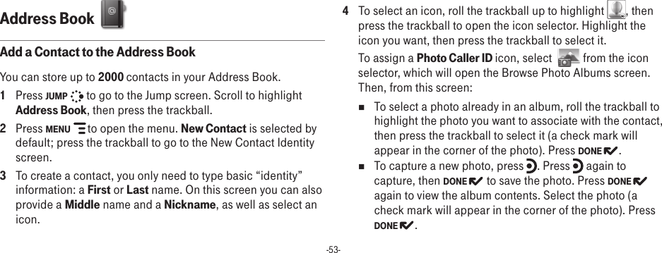 -53-Address Book  Add a Contact to the Address BookYou can store up to 2000 contacts in your Address Book.1  Press JUMP   to go to the Jump screen. Scroll to highlight Address Book, then press the trackball.2  Press MENU   to open the menu. New Contact is selected by default; press the trackball to go to the New Contact Identity screen.3  To create a contact, you only need to type basic “identity” information: a First or Last name. On this screen you can also provide a Middle name and a Nickname, as well as select an icon. 4  To select an icon, roll the trackball up to highlight  , then press the trackball to open the icon selector. Highlight the icon you want, then press the trackball to select it. To assign a Photo Caller ID icon, select    from the icon selector, which will open the Browse Photo Albums screen. Then, from this screen:n  To select a photo already in an album, roll the trackball to highlight the photo you want to associate with the contact, then press the trackball to select it (a check mark will appear in the corner of the photo). Press DONE  . n  To capture a new photo, press  . Press   again to capture, then DONE   to save the photo. Press DONE again to view the album contents. Select the photo (a check mark will appear in the corner of the photo). Press DONE  .