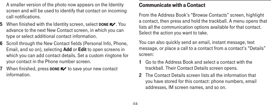 -54-A smaller version of the photo now appears on the Identity screen and will be used to identify that contact on incoming call notifications.5  When finished with the Identity screen, select DONE  . You advance to the next New Contact screen, in which you can type or select additional contact information.6  Scroll through the New Contact fields (Personal Info, Phone, Email, and so on), selecting Add or Edit to open screens in which you can add contact details. Set a custom ringtone for your contact in the Phone number screen.7  When finished, press DONE   to save your new contact information.Communicate with a ContactFrom the Address Book’s “Browse Contacts” screen, highlight a contact, then press and hold the trackball. A menu opens that lists all the communication options available for that contact. Select the action you want to take.You can also quickly send an email, instant message, text message, or place a call to a contact from a contact’s “Details” screen:1  Go to the Address Book and select a contact with the trackball. Their Contact Details screen opens.2  The Contact Details screen lists all the information that you have stored for this contact: phone numbers, email addresses, IM screen names, and so on.