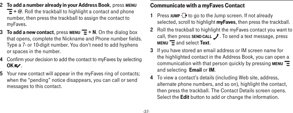 -37-2 To add a number already in your Address Book, press MENU  + @. Roll the trackball to highlight a contact and phone number, then press the trackball to assign the contact to myFaves. 3 To add a new contact, press MENU   + N. On the dialog box that opens, complete the Nickname and Phone number fields. Type a 7- or 10-digit number. You don’t need to add hyphens or spaces in the number.4  Confirm your decision to add the contact to myFaves by selecting OK  .5  Your new contact will appear in the myFaves ring of contacts; when the “pending” notice disappears, you can call or send messages to this contact.Communicate with a myFaves Contact1  Press JUMP   to go to the Jump screen. If not already selected, scroll to highlight myFaves, then press the trackball.2  Roll the trackball to highlight the myFaves contact you want to call, then press SEND CALL  . To send a text message, press MENU   and select Text.3  If you have stored an email address or IM screen name for the highlighted contact in the Address Book, you can open a communication with that person quickly by pressing MENU  and selecting  Email or IM.4  To view a contact’s details (including Web site, address, alternate phone numbers, and so on), highlight the contact, then press the trackball. The Contact Details screen opens. Select the Edit button to add or change the information.