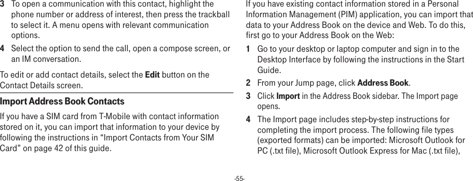 -55-3  To open a communication with this contact, highlight the phone number or address of interest, then press the trackball to select it. A menu opens with relevant communication options.4  Select the option to send the call, open a compose screen, or an IM conversation.To edit or add contact details, select the Edit button on the Contact Details screen.Import Address Book ContactsIf you have a SIM card from T-Mobile with contact information stored on it, you can import that information to your device by following the instructions in “Import Contacts from Your SIM Card” on page 42 of this guide.If you have existing contact information stored in a Personal Information Management (PIM) application, you can import that data to your Address Book on the device and Web. To do this, first go to your Address Book on the Web:1  Go to your desktop or laptop computer and sign in to the Desktop Interface by following the instructions in the Start Guide.2  From your Jump page, click Address Book. 3 Click Import in the Address Book sidebar. The Import page opens.4  The Import page includes step-by-step instructions for completing the import process. The following file types (exported formats) can be imported: Microsoft Outlook for PC (.txt file), Microsoft Outlook Express for Mac (.txt file), 