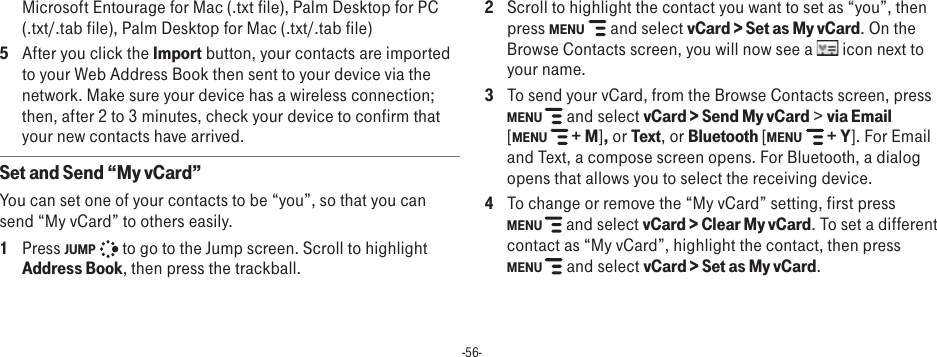 -56-Microsoft Entourage for Mac (.txt file), Palm Desktop for PC (.txt/.tab file), Palm Desktop for Mac (.txt/.tab file)5  After you click the Import button, your contacts are imported to your Web Address Book then sent to your device via the network. Make sure your device has a wireless connection; then, after 2 to 3 minutes, check your device to confirm that your new contacts have arrived.Set and Send “My vCard”You can set one of your contacts to be “you”, so that you can send “My vCard” to others easily.1  Press JUMP   to go to the Jump screen. Scroll to highlight Address Book, then press the trackball.2  Scroll to highlight the contact you want to set as “you”, then press MENU   and select vCard &gt; Set as My vCard. On the Browse Contacts screen, you will now see a   icon next to your name.3  To send your vCard, from the Browse Contacts screen, press MENU   and select vCard &gt; Send My vCard &gt; via Email  [MENU   + M], or Text, or Bluetooth [MENU  + Y]. For Email and Text, a compose screen opens. For Bluetooth, a dialog opens that allows you to select the receiving device.4  To change or remove the “My vCard” setting, first press  MENU   and select vCard &gt; Clear My vCard. To set a different contact as “My vCard”, highlight the contact, then press  MENU   and select vCard &gt; Set as My vCard.