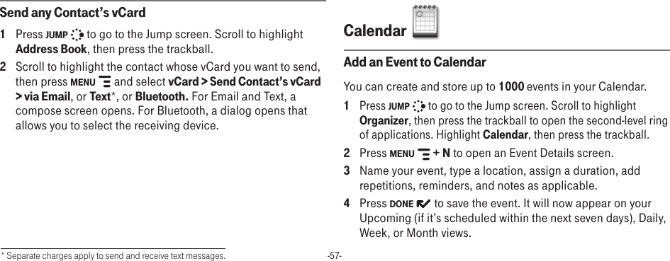 -57-Send any Contact’s vCard1  Press JUMP   to go to the Jump screen. Scroll to highlight Address Book, then press the trackball.2  Scroll to highlight the contact whose vCard you want to send, then press MENU   and select vCard &gt; Send Contact’s vCard &gt; via Email, or Text*, or Bluetooth. For Email and Text, a compose screen opens. For Bluetooth, a dialog opens that allows you to select the receiving device.Calendar  Add an Event to CalendarYou can create and store up to 1000 events in your Calendar. 1 Press JUMP   to go to the Jump screen. Scroll to highlight Organizer, then press the trackball to open the second-level ring of applications. Highlight Calendar, then press the trackball.2  Press MENU   + N to open an Event Details screen.3  Name your event, type a location, assign a duration, add repetitions, reminders, and notes as applicable.4  Press DONE   to save the event. It will now appear on your Upcoming (if it’s scheduled within the next seven days), Daily, Week, or Month views.* Separate charges apply to send and receive text messages.