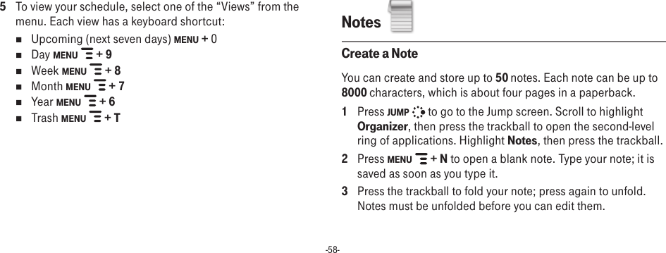 -58-5  To view your schedule, select one of the “Views” from the menu. Each view has a keyboard shortcut:n  Upcoming (next seven days) MENU + 0n  Day MENU   + 9n  Week MENU   + 8n  Month MENU   + 7n  Year MENU   + 6n  Trash MENU   + TNotes  Create a NoteYou can create and store up to 50 notes. Each note can be up to 8000 characters, which is about four pages in a paperback.1  Press JUMP   to go to the Jump screen. Scroll to highlight Organizer, then press the trackball to open the second-level ring of applications. Highlight Notes, then press the trackball.2  Press MENU   + N to open a blank note. Type your note; it is saved as soon as you type it. 3  Press the trackball to fold your note; press again to unfold. Notes must be unfolded before you can edit them. 