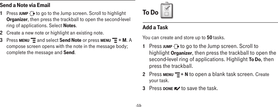 -59-Send a Note via Email1  Press JUMP   to go to the Jump screen. Scroll to highlight Organizer, then press the trackball to open the second-level ring of applications. Select Notes.2  Create a new note or highlight an existing note.3  Press MENU   and select Send Note or press MENU   + M. A compose screen opens with the note in the message body; complete the message and Send.To Do  Add a TaskYou can create and store up to 50 tasks. 1 Press JUMP   to go to the Jump screen. Scroll to highlight Organizer, then press the trackball to open the second-level ring of applications. Highlight To Do, then press the trackball.2  Press MENU   + N to open a blank task screen. Create your task.3  Press DONE   to save the task.