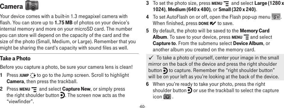 -60-Camera  Your device comes with a built-in 1.3 megapixel camera with flash. You can store up to 1.75 MB of photos on your device’s internal memory and more on your microSD card. The number you can store will depend on the capacity of the card and the size of the photo (Small, Medium, or Large). Remember that you might be sharing the card’s capacity with sound files as well. Take a PhotoBefore you capture a photo, be sure your camera lens is clean!1  Press JUMP   to go to the Jump screen. Scroll to highlight Camera, then press the trackball.2  Press MENU    and select Capture New, or simply press the right shoulder button  . The screen now acts as the “viewfinder”.3  To set the photo size, press MENU    and select Large (1280 x 1024), Medium (640 x 480), or Small (320 x 240).4  To set AutoFlash on or off, open the Flash pop-up menu  . When finished, press DONE   to save.5  By default, the photo will be saved to the Memory Card Album. To save to your device, press MENU   and select Capture to. From the submenu select Device Album, or another album you created on the memory card.     To take a photo of yourself, center your image in the small mirror on the back of the device and press the right shoulder button   to capture. Remember the “right shoulder button” will be on your left as you’re looking at the back of the device.6  When you’re ready to take your photo, press the right shoulder button   or use the trackball to select the capture icon   .