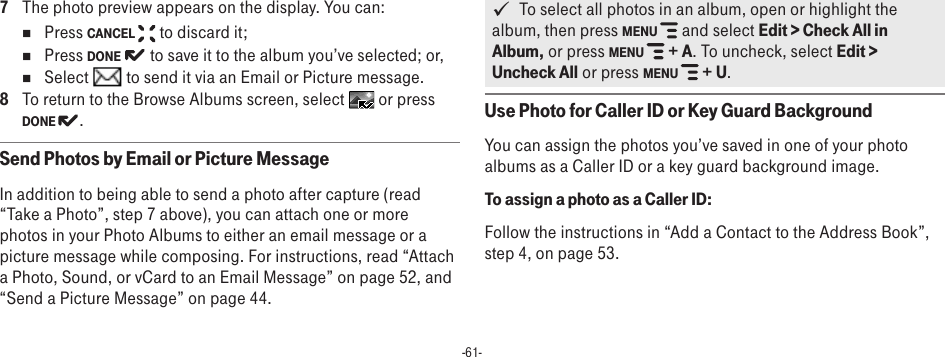 -61-7  The photo preview appears on the display. You can:n  Press CANCEL   to discard it;n  Press DONE   to save it to the album you’ve selected; or,n  Select   to send it via an Email or Picture message. 8  To return to the Browse Albums screen, select   or press DONE  .Send Photos by Email or Picture MessageIn addition to being able to send a photo after capture (read “Take a Photo”, step 7 above), you can attach one or more photos in your Photo Albums to either an email message or a picture message while composing. For instructions, read “Attach a Photo, Sound, or vCard to an Email Message” on page 52, and “Send a Picture Message” on page 44.   To select all photos in an album, open or highlight the album, then press MENU   and select Edit &gt; Check All in Album, or press MENU   + A. To uncheck, select Edit &gt; Uncheck All or press MENU   + U.Use Photo for Caller ID or Key Guard BackgroundYou can assign the photos you’ve saved in one of your photo albums as a Caller ID or a key guard background image.To assign a photo as a Caller ID:Follow the instructions in “Add a Contact to the Address Book”, step 4, on page 53.