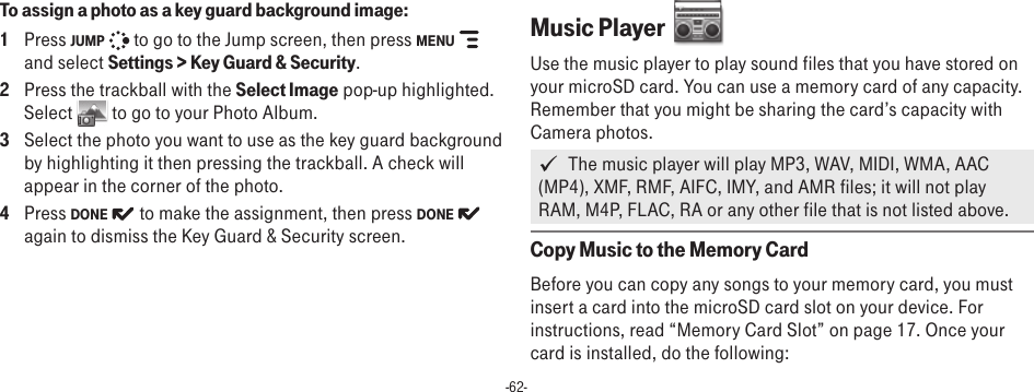 -62-To assign a photo as a key guard background image:1  Press JUMP   to go to the Jump screen, then press MENU   and select Settings &gt; Key Guard &amp; Security.2  Press the trackball with the Select Image pop-up highlighted. Select   to go to your Photo Album.3  Select the photo you want to use as the key guard background by highlighting it then pressing the trackball. A check will appear in the corner of the photo. 4  Press DONE   to make the assignment, then press DONE   again to dismiss the Key Guard &amp; Security screen.Music Player  Use the music player to play sound files that you have stored on your microSD card. You can use a memory card of any capacity. Remember that you might be sharing the card’s capacity with Camera photos.   The music player will play MP3, WAV, MIDI, WMA, AAC (MP4), XMF, RMF, AIFC, IMY, and AMR files; it will not play RAM, M4P, FLAC, RA or any other file that is not listed above.Copy Music to the Memory CardBefore you can copy any songs to your memory card, you must insert a card into the microSD card slot on your device. For instructions, read “Memory Card Slot” on page 17. Once your card is installed, do the following: