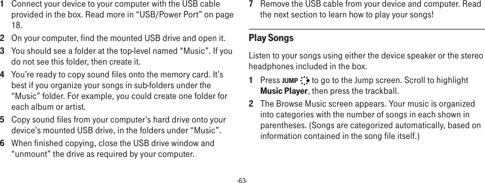 -63-1  Connect your device to your computer with the USB cable provided in the box. Read more in “USB/Power Port” on page 18.2  On your computer, find the mounted USB drive and open it.3  You should see a folder at the top-level named “Music”. If you do not see this folder, then create it.4  You’re ready to copy sound files onto the memory card. It’s best if you organize your songs in sub-folders under the “Music” folder. For example, you could create one folder for each album or artist.5  Copy sound files from your computer’s hard drive onto your device’s mounted USB drive, in the folders under “Music”.6  When finished copying, close the USB drive window and “unmount” the drive as required by your computer. 7  Remove the USB cable from your device and computer. Read the next section to learn how to play your songs!Play SongsListen to your songs using either the device speaker or the stereo headphones included in the box.1  Press JUMP   to go to the Jump screen. Scroll to highlight Music Player, then press the trackball.2  The Browse Music screen appears. Your music is organized into categories with the number of songs in each shown in parentheses. (Songs are categorized automatically, based on information contained in the song file itself.)