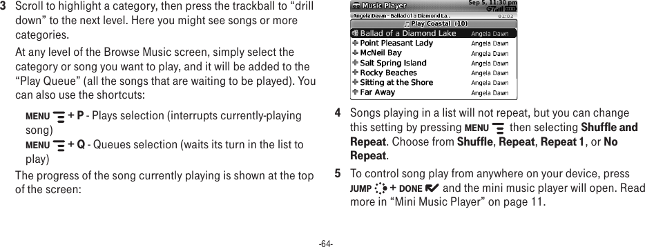 -64-3  Scroll to highlight a category, then press the trackball to “drill down” to the next level. Here you might see songs or more categories. At any level of the Browse Music screen, simply select the category or song you want to play, and it will be added to the “Play Queue” (all the songs that are waiting to be played). You can also use the shortcuts:MENU   + P - Plays selection (interrupts currently-playing song) MENU   + Q - Queues selection (waits its turn in the list to play) The progress of the song currently playing is shown at the top of the screen: 4  Songs playing in a list will not repeat, but you can change this setting by pressing MENU    then selecting Shuffle and Repeat. Choose from Shuffle, Repeat, Repeat 1, or No Repeat.5  To control song play from anywhere on your device, press JUMP   + DONE   and the mini music player will open. Read more in “Mini Music Player” on page 11.