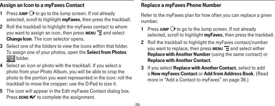 -38-Assign an Icon to a myFaves Contact1  Press JUMP   to go to the Jump screen. If not already selected, scroll to highlight myFaves, then press the trackball.2  Roll the trackball to highlight the myFaves contact to whom you want to assign an icon, then press MENU   and select Change Icon. The icon selector opens.3  Select one of the folders to view the icons within that folder. To assign one of your photos, open the Select from Photos  folder.4  Select an icon or photo with the trackball. If you select a photo from your Photo Album, you will be able to crop the photo to the portion you want represented in the icon: roll the trackball to move the cropper; use the D-Pad to size it.5  The icon will appear in the Edit myFaves Contact dialog box. Press DONE   to complete the assignment.Replace a myFaves Phone NumberRefer to the myFaves plan for how often you can replace a given number.1  Press JUMP   to go to the Jump screen. If not already selected, scroll to highlight myFaves, then press the trackball.2  Roll the trackball to highlight the myFaves contact/number you want to replace, then press MENU   and select either Replace with Another Number (using the same contact) or Replace with Another Contact.3  If you select Replace with Another Contact, select to add a New myFaves Contact or Add from Address Book. (Read more in “Add a Contact to myFaves” on page 36.)