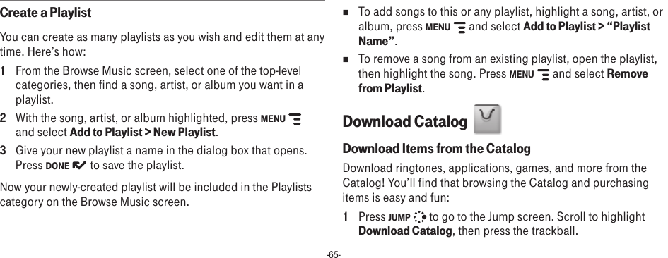 -65-Create a PlaylistYou can create as many playlists as you wish and edit them at any time. Here’s how:1  From the Browse Music screen, select one of the top-level categories, then find a song, artist, or album you want in a playlist. 2  With the song, artist, or album highlighted, press MENU    and select Add to Playlist &gt; New Playlist.3  Give your new playlist a name in the dialog box that opens. Press DONE   to save the playlist. Now your newly-created playlist will be included in the Playlists category on the Browse Music screen. n  To add songs to this or any playlist, highlight a song, artist, or album, press MENU    and select Add to Playlist &gt; “Playlist Name”.n  To remove a song from an existing playlist, open the playlist, then highlight the song. Press MENU    and select Remove from Playlist. Download Catalog  Download Items from the CatalogDownload ringtones, applications, games, and more from the Catalog! You’ll find that browsing the Catalog and purchasing items is easy and fun:1  Press JUMP   to go to the Jump screen. Scroll to highlight Download Catalog, then press the trackball.