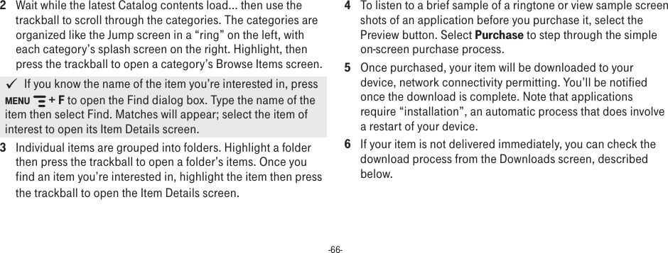 -66-2  Wait while the latest Catalog contents load... then use the trackball to scroll through the categories. The categories are organized like the Jump screen in a “ring” on the left, with each category’s splash screen on the right. Highlight, then press the trackball to open a category’s Browse Items screen.   If you know the name of the item you’re interested in, press MENU  + F to open the Find dialog box. Type the name of the item then select Find. Matches will appear; select the item of interest to open its Item Details screen.3  Individual items are grouped into folders. Highlight a folder then press the trackball to open a folder’s items. Once you find an item you’re interested in, highlight the item then press the trackball to open the Item Details screen.4  To listen to a brief sample of a ringtone or view sample screen shots of an application before you purchase it, select the Preview button. Select Purchase to step through the simple on-screen purchase process.5  Once purchased, your item will be downloaded to your device, network connectivity permitting. You’ll be notified once the download is complete. Note that applications require “installation”, an automatic process that does involve a restart of your device.6  If your item is not delivered immediately, you can check the download process from the Downloads screen, described below.