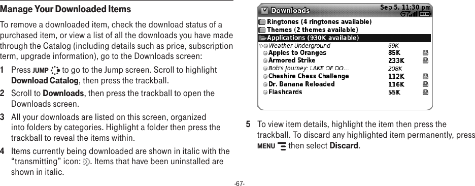 -67-Manage Your Downloaded ItemsTo remove a downloaded item, check the download status of a purchased item, or view a list of all the downloads you have made through the Catalog (including details such as price, subscription term, upgrade information), go to the Downloads screen:1  Press JUMP   to go to the Jump screen. Scroll to highlight Download Catalog, then press the trackball.2  Scroll to Downloads, then press the trackball to open the Downloads screen.3  All your downloads are listed on this screen, organized into folders by categories. Highlight a folder then press the trackball to reveal the items within. 4  Items currently being downloaded are shown in italic with the “transmitting” icon:  . Items that have been uninstalled are shown in italic.  5  To view item details, highlight the item then press the trackball. To discard any highlighted item permanently, press MENU   then select Discard.