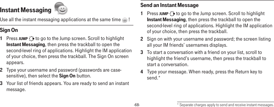 -68-Instant Messaging  Use all the instant messaging applications at the same time   !Sign On1  Press JUMP   to go to the Jump screen. Scroll to highlight Instant Messaging, then press the trackball to open the second-level ring of applications. Highlight the IM application of your choice, then press the trackball. The Sign On screen appears. 2  Type your username and password (passwords are case-sensitive), then select the Sign On button.3  Your list of friends appears. You are ready to send an instant message.Send an Instant Message1  Press JUMP   to go to the Jump screen. Scroll to highlight Instant Messaging, then press the trackball to open the second-level ring of applications. Highlight the IM application of your choice, then press the trackball.2  Sign on with your username and password; the screen listing all your IM friends’ usernames displays.3  To start a conversation with a friend on your list, scroll to highlight the friend’s username, then press the trackball to start a conversation.4  Type your message. When ready, press the Return key to send.** Separate charges apply to send and receive instant messages.