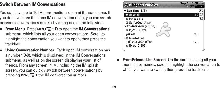 -69-Switch Between IM ConversationsYou can have up to 10 IM conversations open at the same time. If you do have more than one IM conversation open, you can switch between conversations quickly by doing one of the following:n From Menu   Press MENU   + D to open the IM Conversations submenu, which lists all your open conversations. Scroll to highlight the conversation you want to open, then press the trackball.n Using Conversation Number   Each open IM conversation has a number (0-9), which is displayed  in the IM Conversations submenu, as well as on the screen displaying your list of friends. From any screen in IM, including the IM splash screen, you can quickly switch between conversations by pressing MENU   + the IM conversation number.n From Friends List Screen   On the screen listing all your friends’ usernames, scroll to highlight the conversation to which you want to switch, then press the trackball.