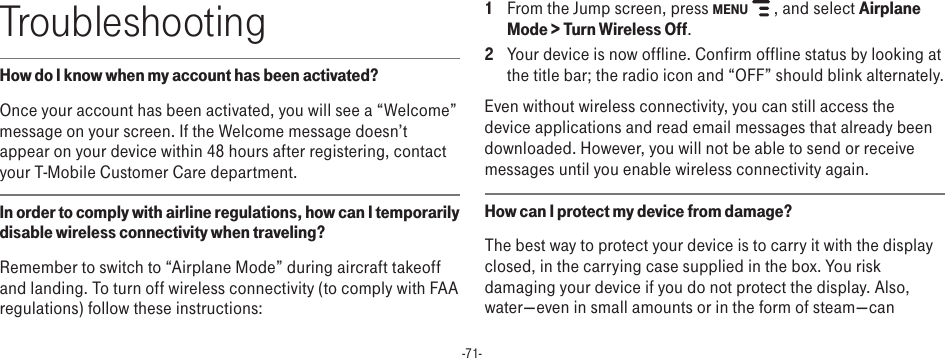 -71-TroubleshootingHow do I know when my account has been activated?Once your account has been activated, you will see a “Welcome” message on your screen. If the Welcome message doesn’t appear on your device within 48 hours after registering, contact your T-Mobile Customer Care department.In order to comply with airline regulations, how can I temporarily disable wireless connectivity when traveling?Remember to switch to “Airplane Mode” during aircraft takeoff and landing. To turn off wireless connectivity (to comply with FAA regulations) follow these instructions:1  From the Jump screen, press MENU   , and select Airplane Mode &gt; Turn Wireless Off.2  Your device is now offline. Confirm offline status by looking at the title bar; the radio icon and “OFF” should blink alternately.Even without wireless connectivity, you can still access the device applications and read email messages that already been downloaded. However, you will not be able to send or receive messages until you enable wireless connectivity again.How can I protect my device from damage?The best way to protect your device is to carry it with the display closed, in the carrying case supplied in the box. You risk damaging your device if you do not protect the display. Also, water—even in small amounts or in the form of steam—can 