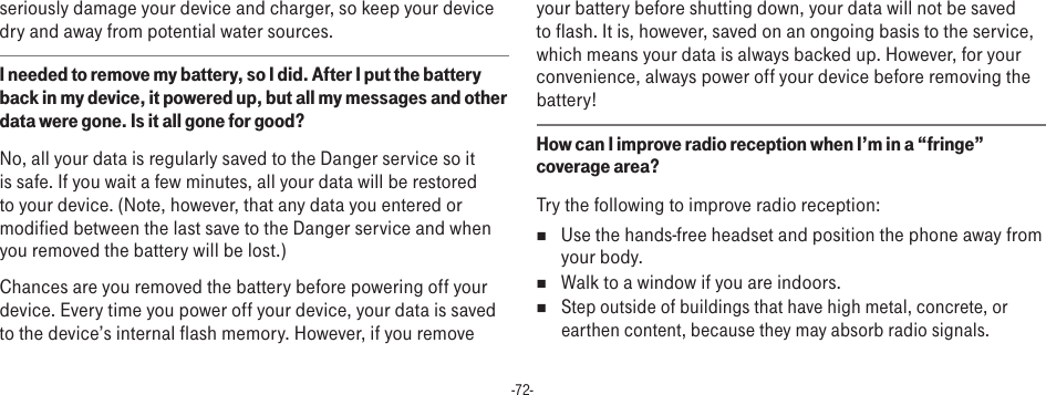 -72-seriously damage your device and charger, so keep your device dry and away from potential water sources.I needed to remove my battery, so I did. After I put the battery back in my device, it powered up, but all my messages and other data were gone. Is it all gone for good?No, all your data is regularly saved to the Danger service so it is safe. If you wait a few minutes, all your data will be restored to your device. (Note, however, that any data you entered or modified between the last save to the Danger service and when you removed the battery will be lost.)Chances are you removed the battery before powering off your device. Every time you power off your device, your data is saved to the device’s internal flash memory. However, if you remove your battery before shutting down, your data will not be saved to flash. It is, however, saved on an ongoing basis to the service, which means your data is always backed up. However, for your convenience, always power off your device before removing the battery!How can I improve radio reception when I’m in a “fringe” coverage area?Try the following to improve radio reception:n  Use the hands-free headset and position the phone away from your body.n  Walk to a window if you are indoors.n Step outside of buildings that have high metal, concrete, or earthen content, because they may absorb radio signals.