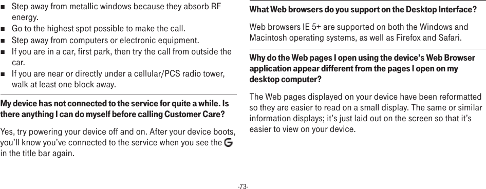 -73-n  Step away from metallic windows because they absorb RF energy.n  Go to the highest spot possible to make the call.n  Step away from computers or electronic equipment.n  If you are in a car, first park, then try the call from outside the car.n  If you are near or directly under a cellular/PCS radio tower, walk at least one block away.My device has not connected to the service for quite a while. Is there anything I can do myself before calling Customer Care?Yes, try powering your device off and on. After your device boots, you’ll know you’ve connected to the service when you see the   in the title bar again.What Web browsers do you support on the Desktop Interface?Web browsers IE 5+ are supported on both the Windows and Macintosh operating systems, as well as Firefox and Safari.Why do the Web pages I open using the device’s Web Browser application appear different from the pages I open on my desktop computer?The Web pages displayed on your device have been reformatted so they are easier to read on a small display. The same or similar information displays; it’s just laid out on the screen so that it’s easier to view on your device.