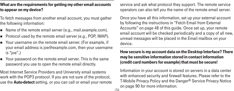 -74-What are the requirements for getting my other email accounts to appear on my device? To fetch messages from another email account, you must gather the following information:n  Name of the remote email server (e.g., mail.example.com).n  Protocol used by the remote email server (e.g., POP, IMAP).n  Your username on the remote email server. (For example, if your email address is joe@example.com, then your username is “joe”.)n  Your password on the remote email server. This is the same password you use to open the remote email directly.Most Internet Service Providers and University email systems work with the POP3 protocol. If you are not sure of the protocol, use the Auto-detect setting, or you can call or email your remote service and ask what protocol they support. The remote service operators can also tell you the name of the remote email server.Once you have all this information, set up your external account by following the instructions in “Fetch Email from External Accounts” on page 48 of this guide. Once set up, your remote email account will be checked periodically and a copy of all new, unread messages will be placed in the Email mailbox on your device.How secure is my account data on the Desktop Interface? There may be sensitive information stored in contact information (credit card numbers for example) that must be secure!Information in your account is stored on servers in a data center with enhanced security and firewall features. Please refer to the T-Mobile Privacy Policy and the Danger® Service Privacy Notice on page 90 for more information.