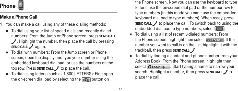 -39-Phone  Make a Phone Call1  You can make a call using any of these dialing methods:n  To dial using your list of speed dials and recently-dialed numbers: From the Jump or Phone screen, press SEND CALL . Highlight the number, then place the call by pressing SEND CALL   again. n  To dial with numbers: From the Jump screen or Phone screen, open the display and type your number using the embedded keyboard dial pad, or use the numbers on the top row. Press SEND CALL   to place the call.n  To dial using letters (such as 1-800-LETTERS): First open the on-screen dial pad by selecting the   button on the Phone screen. Now you can use the keyboard to type letters; use the on-screen dial pad or the number row to type numbers (in this mode you can’t use the embedded keyboard dial pad to type numbers). When ready, press SEND CALL   to place the call. To switch back to using the embedded dial pad to type numbers, select  .n  To dial using a list of recently-dialed numbers: From the Phone screen, highlight then select  . If the number you want to call is on the list, highlight it with the trackball, then press SEND CALL  .n  To dial by finding a contact and phone number from your Address Book: From the Phone screen, highlight then select   . Start typing a name to narrow your search. Highlight a number, then press SEND CALL  to place the call. 