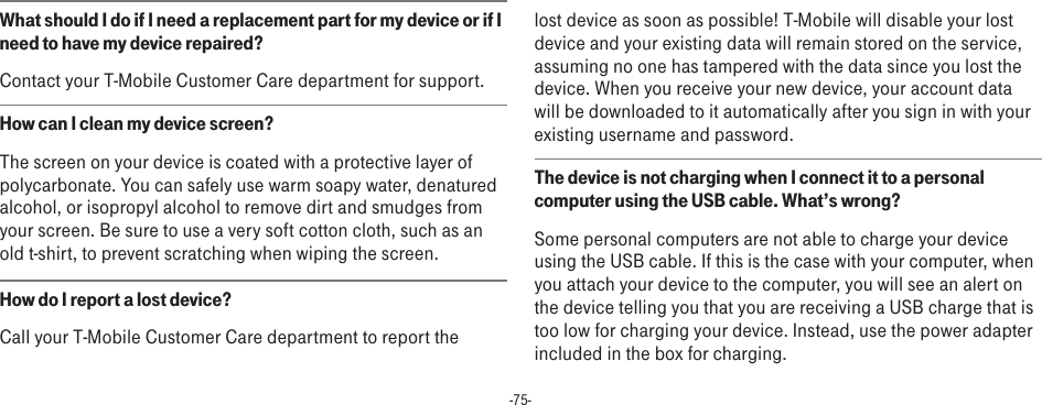 -75-What should I do if I need a replacement part for my device or if I need to have my device repaired? Contact your T-Mobile Customer Care department for support.How can I clean my device screen?The screen on your device is coated with a protective layer of polycarbonate. You can safely use warm soapy water, denatured alcohol, or isopropyl alcohol to remove dirt and smudges from your screen. Be sure to use a very soft cotton cloth, such as an old t-shirt, to prevent scratching when wiping the screen.How do I report a lost device?Call your T-Mobile Customer Care department to report the lost device as soon as possible! T-Mobile will disable your lost device and your existing data will remain stored on the service, assuming no one has tampered with the data since you lost the device. When you receive your new device, your account data will be downloaded to it automatically after you sign in with your existing username and password.The device is not charging when I connect it to a personal computer using the USB cable. What’s wrong?Some personal computers are not able to charge your device using the USB cable. If this is the case with your computer, when you attach your device to the computer, you will see an alert on the device telling you that you are receiving a USB charge that is too low for charging your device. Instead, use the power adapter included in the box for charging. 