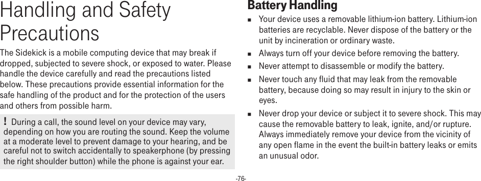 -76-Handling and Safety PrecautionsThe Sidekick is a mobile computing device that may break if dropped, subjected to severe shock, or exposed to water. Please handle the device carefully and read the precautions listed below. These precautions provide essential information for the safe handling of the product and for the protection of the users and others from possible harm.  !   During a call, the sound level on your device may vary, depending on how you are routing the sound. Keep the volume at a moderate level to prevent damage to your hearing, and be careful not to switch accidentally to speakerphone (by pressing the right shoulder button) while the phone is against your ear.Battery Handlingn  Your device uses a removable lithium-ion battery. Lithium-ion batteries are recyclable. Never dispose of the battery or the unit by incineration or ordinary waste. n  Always turn off your device before removing the battery.n  Never attempt to disassemble or modify the battery. n  Never touch any fluid that may leak from the removable battery, because doing so may result in injury to the skin or eyes.n  Never drop your device or subject it to severe shock. This may cause the removable battery to leak, ignite, and/or rupture. Always immediately remove your device from the vicinity of any open flame in the event the built-in battery leaks or emits an unusual odor. 