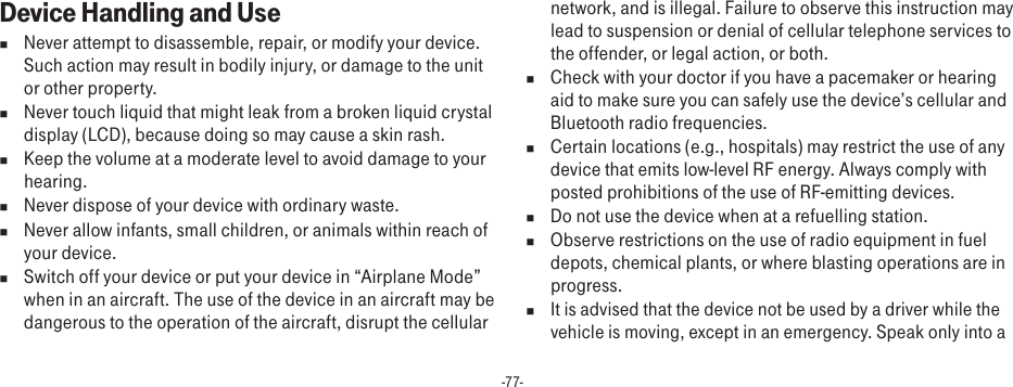 -77-Device Handling and Usen  Never attempt to disassemble, repair, or modify your device. Such action may result in bodily injury, or damage to the unit or other property.n  Never touch liquid that might leak from a broken liquid crystal display (LCD), because doing so may cause a skin rash.n  Keep the volume at a moderate level to avoid damage to your hearing.n  Never dispose of your device with ordinary waste. n  Never allow infants, small children, or animals within reach of your device.n  Switch off your device or put your device in “Airplane Mode” when in an aircraft. The use of the device in an aircraft may be dangerous to the operation of the aircraft, disrupt the cellular network, and is illegal. Failure to observe this instruction may lead to suspension or denial of cellular telephone services to the offender, or legal action, or both.n  Check with your doctor if you have a pacemaker or hearing aid to make sure you can safely use the device’s cellular and Bluetooth radio frequencies.n  Certain locations (e.g., hospitals) may restrict the use of any device that emits low-level RF energy. Always comply with posted prohibitions of the use of RF-emitting devices.n  Do not use the device when at a refuelling station.n  Observe restrictions on the use of radio equipment in fuel depots, chemical plants, or where blasting operations are in progress.n It is advised that the device not be used by a driver while the vehicle is moving, except in an emergency. Speak only into a 