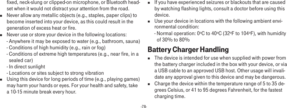 -78-fixed, neck-slung or clipped-on microphone, or Bluetooth head-set when it would not distract your attention from the road.n  Never allow any metallic objects (e.g., staples, paper clips) to become inserted into your device, as this could result in the generation of excess heat or fire. n  Never use or store your device in the following locations: - Anywhere it may be exposed to water (e.g., bathroom, sauna)- Conditions of high humidity (e.g., rain or fog)- Conditions of extreme high temperatures (e.g., near fire, in a sealed car)- In direct sunlight- Locations or sites subject to strong vibrationn  Using this device for long periods of time (e.g., playing games) may harm your hands or eyes. For your health and safety, take a 10-15 minute break every hour. n  If you have experienced seizures or blackouts that are caused by watching flashing lights, consult a doctor before using this device.n  Use your device in locations with the following ambient envi-ronmental condition:- Normal operation: 0ºC to 40ºC (32ºF to 104ºF), with humidity of 30% to 80%Battery Charger Handlingn  The device is intended for use when supplied with power from the battery charger included in the box with your device, or via a USB cable to an approved USB host. Other usage will invali-date any approval given to this device and may be dangerous. n  Charge the device within the temperature range of 5 to 35 de-grees Celsius, or 41 to 95 degrees Fahrenheit, for the fastest charging time.