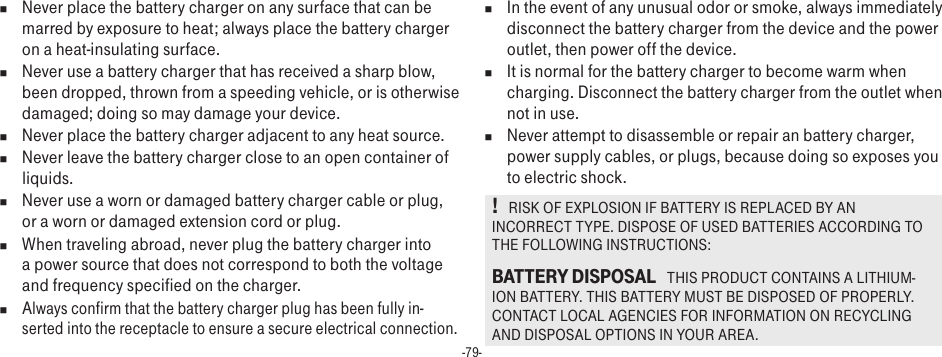 -79-n  Never place the battery charger on any surface that can be marred by exposure to heat; always place the battery charger on a heat-insulating surface. n  Never use a battery charger that has received a sharp blow, been dropped, thrown from a speeding vehicle, or is otherwise damaged; doing so may damage your device.n  Never place the battery charger adjacent to any heat source.n  Never leave the battery charger close to an open container of liquids.n  Never use a worn or damaged battery charger cable or plug, or a worn or damaged extension cord or plug.n  When traveling abroad, never plug the battery charger into a power source that does not correspond to both the voltage and frequency specified on the charger.n Always confirm that the battery charger plug has been fully in-serted into the receptacle to ensure a secure electrical connection.n  In the event of any unusual odor or smoke, always immediately disconnect the battery charger from the device and the power outlet, then power off the device.n  It is normal for the battery charger to become warm when charging. Disconnect the battery charger from the outlet when not in use.n  Never attempt to disassemble or repair an battery charger, power supply cables, or plugs, because doing so exposes you to electric shock.!   RISK OF EXPLOSION IF BATTERY IS REPLACED BY AN INCORRECT TYPE. DISPOSE OF USED BATTERIES ACCORDING TO THE FOLLOWING INSTRUCTIONS:BATTERY DISPOSAL   THIS PRODUCT CONTAINS A LITHIUM-ION BATTERY. THIS BATTERY MUST BE DISPOSED OF PROPERLY. CONTACT LOCAL AGENCIES FOR INFORMATION ON RECYCLING AND DISPOSAL OPTIONS IN YOUR AREA.