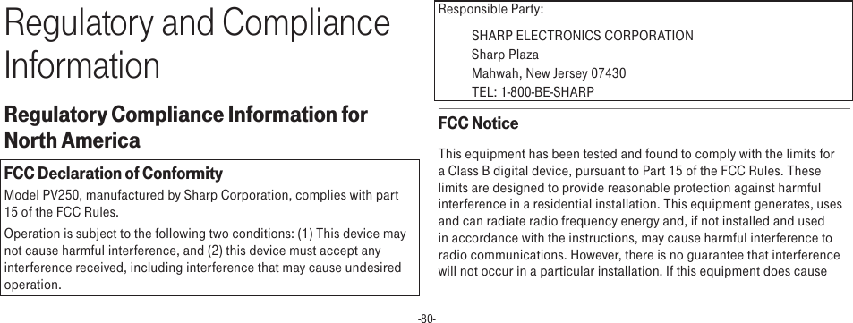 -80-Regulatory and Compliance InformationRegulatory Compliance Information for North AmericaFCC Declaration of ConformityModel PV250, manufactured by Sharp Corporation, complies with part 15 of the FCC Rules.Operation is subject to the following two conditions: (1) This device may not cause harmful interference, and (2) this device must accept any interference received, including interference that may cause undesired operation.Responsible Party: SHARP ELECTRONICS CORPORATION   Sharp Plaza   Mahwah, New Jersey 07430   TEL: 1-800-BE-SHARPFCC NoticeThis equipment has been tested and found to comply with the limits for a Class B digital device, pursuant to Part 15 of the FCC Rules. These limits are designed to provide reasonable protection against harmful interference in a residential installation. This equipment generates, uses and can radiate radio frequency energy and, if not installed and used in accordance with the instructions, may cause harmful interference to radio communications. However, there is no guarantee that interference will not occur in a particular installation. If this equipment does cause 